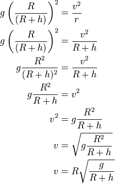 {\begin{aligned}g\left({\frac  {R}{(R+h)}}\right)^{2}&={\frac  {v^{2}}{r}}\\g\left({\frac  {R}{(R+h)}}\right)^{2}&={\frac  {v^{2}}{R+h}}\\g{\frac  {R^{2}}{(R+h)^{2}}}&={\frac  {v^{2}}{R+h}}\\g{\frac  {R^{2}}{R+h}}&=v^{2}\\v^{2}&=g{\frac  {R^{2}}{R+h}}\\v&={\sqrt  {g{\frac  {R^{2}}{R+h}}}}\\v&=R{\sqrt  {{\frac  {g}{R+h}}}}\\\end{aligned}}